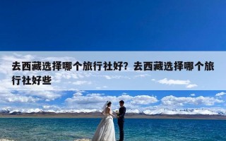 去西藏选择哪个旅行社好？去西藏选择哪个旅行社好些