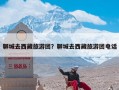 聊城去西藏旅游团？聊城去西藏旅游团电话