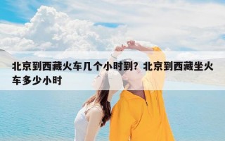 北京到西藏火车几个小时到？北京到西藏坐火车多少小时