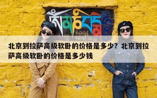 北京到拉萨高级软卧的价格是多少？北京到拉萨高级软卧的价格是多少钱
