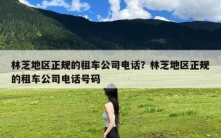 林芝地区正规的租车公司电话？林芝地区正规的租车公司电话号码