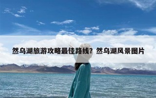 然乌湖旅游攻略最佳路线？然乌湖风景图片