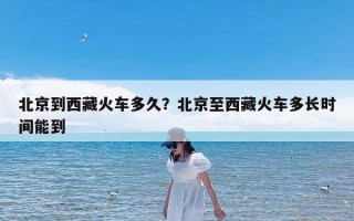 北京到西藏火车多久？北京至西藏火车多长时间能到