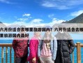 六月份适合去哪里旅游国内？六月份适合去哪里旅游国内最好