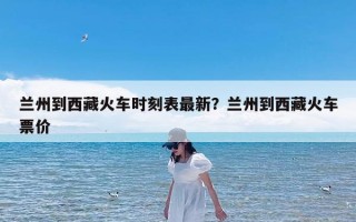 兰州到西藏火车时刻表最新？兰州到西藏火车票价