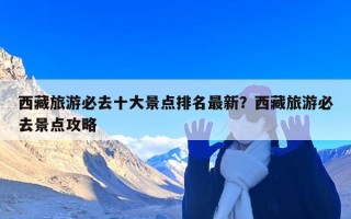 西藏旅游必去十大景点排名最新？西藏旅游必去景点攻略