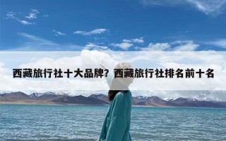 西藏旅行社十大品牌？西藏旅行社排名前十名