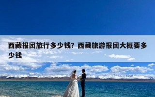 西藏报团旅行多少钱？西藏旅游报团大概要多少钱