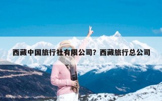 西藏中国旅行社有限公司？西藏旅行总公司