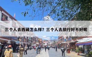 三个人去西藏怎么样？三个人去旅行好不好呢
