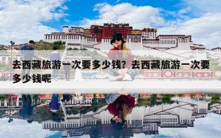 去西藏旅游一次要多少钱？去西藏旅游一次要多少钱呢
