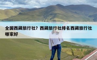 全国西藏旅行社？西藏旅行社排名西藏旅行社哪家好