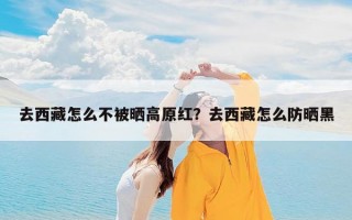 去西藏怎么不被晒高原红？去西藏怎么防晒黑