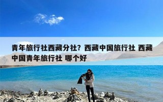 青年旅行社西藏分社？西藏中国旅行社 西藏中国青年旅行社 哪个好