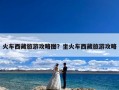 火车西藏旅游攻略图？坐火车西藏旅游攻略