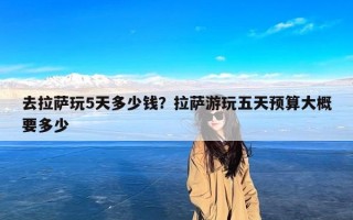去拉萨玩5天多少钱？拉萨游玩五天预算大概要多少