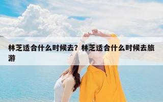 林芝适合什么时候去？林芝适合什么时候去旅游