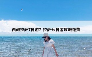 西藏拉萨7日游？拉萨七日游攻略花费