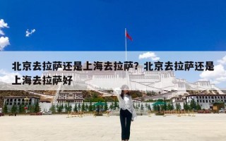 北京去拉萨还是上海去拉萨？北京去拉萨还是上海去拉萨好