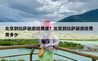 北京到拉萨旅游团费用？北京到拉萨旅游团费用多少
