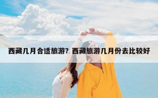 西藏几月合适旅游？西藏旅游几月份去比较好