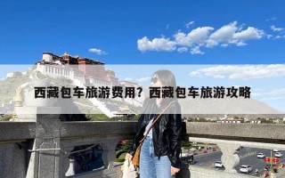 西藏包车旅游费用？西藏包车旅游攻略