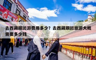 去西藏跟团游费用多少？去西藏跟团旅游大概需要多少钱