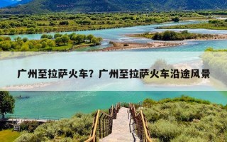 广州至拉萨火车？广州至拉萨火车沿途风景