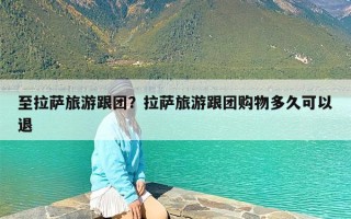 至拉萨旅游跟团？拉萨旅游跟团购物多久可以退