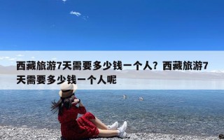 西藏旅游7天需要多少钱一个人？西藏旅游7天需要多少钱一个人呢