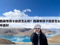 西藏带孩子旅游怎么样？西藏带孩子旅游怎么样最好