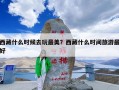 西藏什么时候去玩最美？西藏什么时间旅游最好