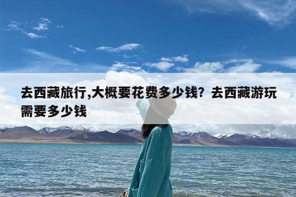 去西藏旅行,大概要花费多少钱?去西藏游玩需要多少钱