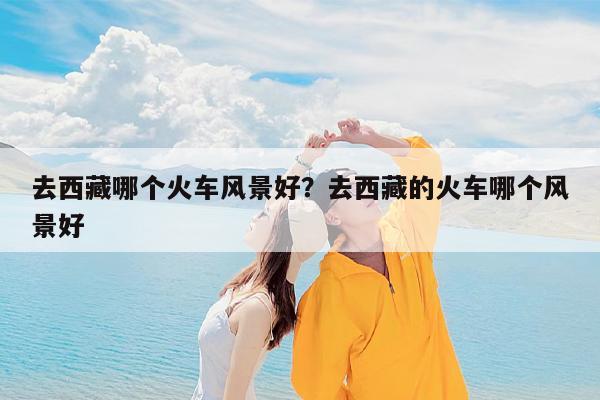 去西藏哪个火车风景好?去西藏的火车哪个风景好