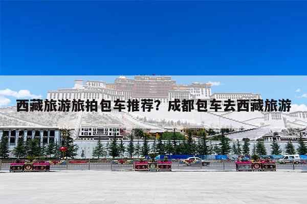 西藏旅游旅拍包车推荐?成都包车去西藏旅游