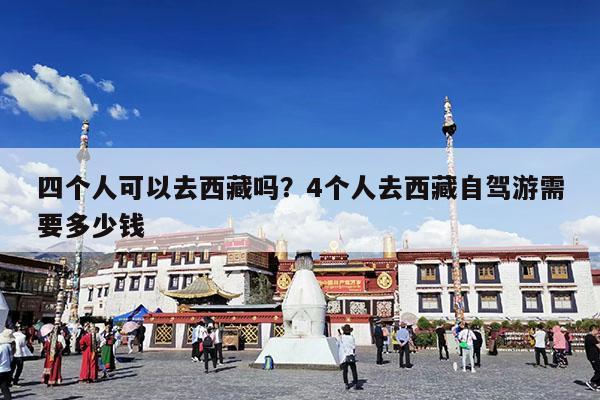 四个人可以去西藏吗?4个人去西藏自驾游需要多少钱