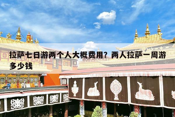 拉萨七日游两个人大概费用?两人拉萨一周游多少钱
