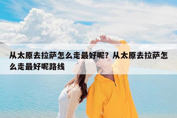 从太原去拉萨怎么走最好呢?从太原去拉萨怎么走最好呢路线