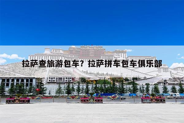 拉萨查旅游包车?拉萨拼车包车俱乐部