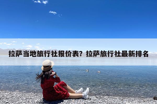 拉萨当地旅行社报价表?拉萨旅行社最新排名