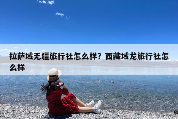 拉萨域无疆旅行社怎么样?西藏域龙旅行社怎么样