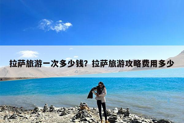 拉萨旅游一次多少钱?拉萨旅游攻略费用多少