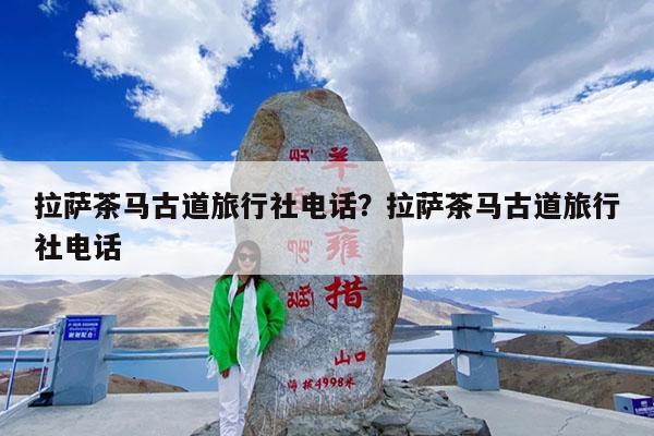 拉萨茶马古道旅行社电话?拉萨茶马古道旅行社电话