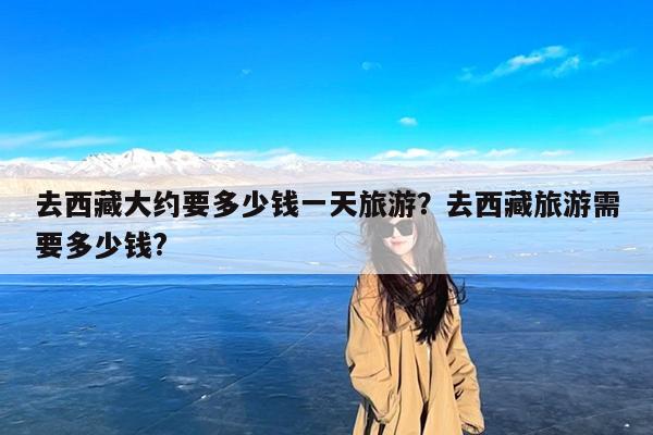 去西藏大约要多少钱一天旅游?去西藏旅游需要多少钱?