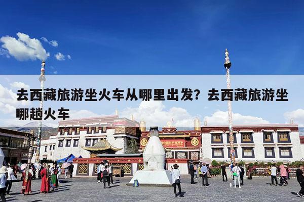去西藏旅游坐火车从哪里出发?去西藏旅游坐哪趟火车
