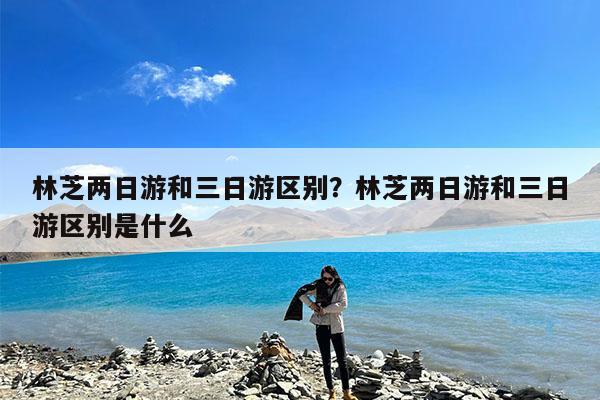 林芝两日游和三日游区别?林芝两日游和三日游区别是什么