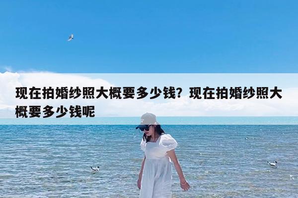 现在拍婚纱照大概要多少钱?现在拍婚纱照大概要多少钱呢