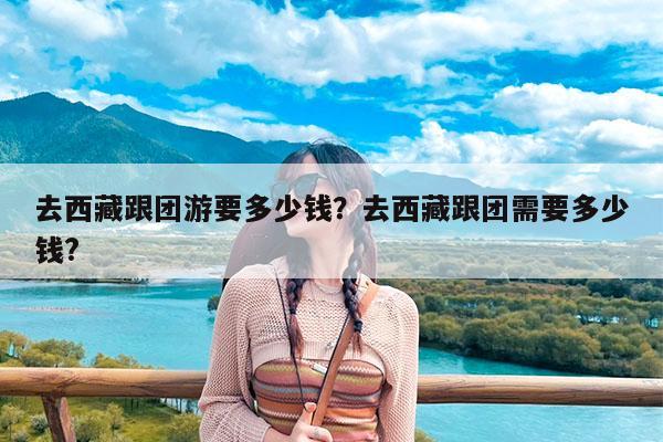 去西藏跟团游要多少钱?去西藏跟团需要多少钱?