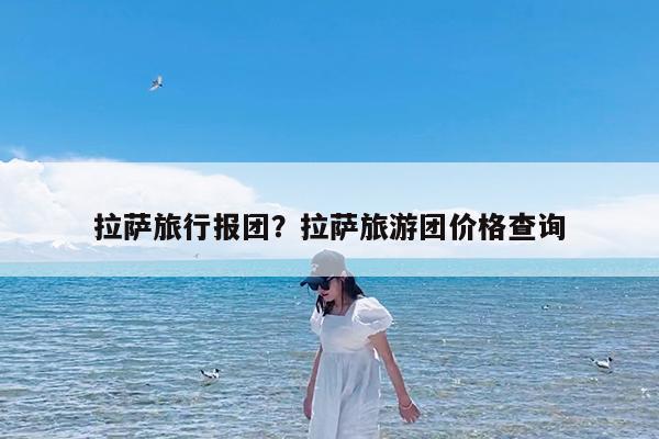 拉萨旅行报团?拉萨旅游团价格查询