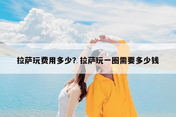 拉萨玩费用多少?拉萨玩一圈需要多少钱